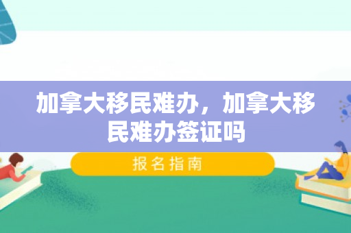 加拿大移民难办，加拿大移民难办签证吗