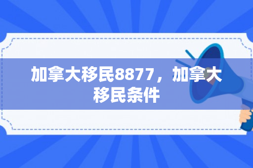 加拿大移民8877，加拿大移民条件