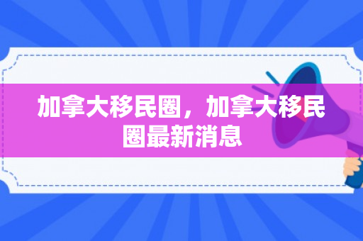 加拿大移民圈，加拿大移民圈最新消息