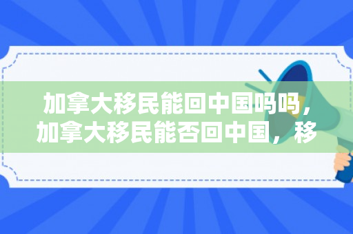 加拿大移民能回中国吗吗，加拿大移民能否回中国，移民政策与个人选择