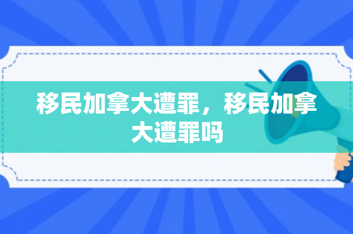 移民加拿大遭罪，移民加拿大遭罪吗
