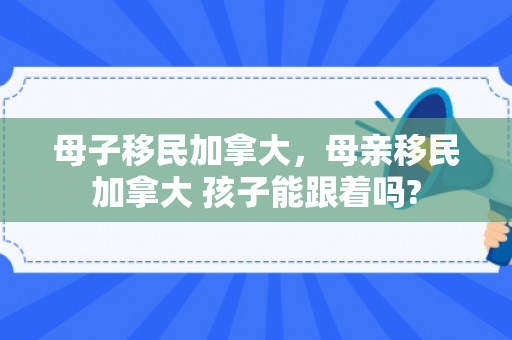 母子移民加拿大，母亲移民加拿大 孩子能跟着吗?