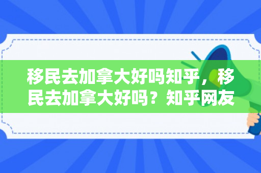 移民去加拿大好吗知乎，移民去加拿大好吗？知乎网友的观点解析