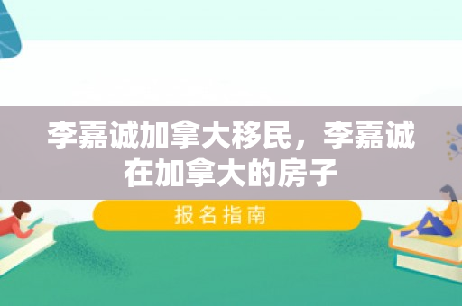 李嘉诚加拿大移民，李嘉诚在加拿大的房子