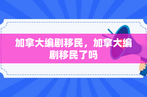 加拿大编剧移民，加拿大编剧移民了吗
