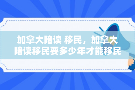 加拿大陪读 移民，加拿大陪读移民要多少年才能移民