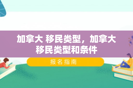 加拿大 移民类型，加拿大移民类型和条件