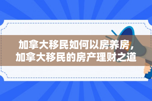 加拿大移民如何以房养房，加拿大移民的房产理财之道，如何以房养房