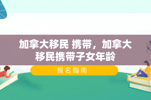 加拿大移民 携带，加拿大移民携带子女年龄