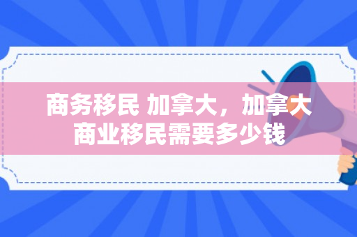 商务移民 加拿大，加拿大商业移民需要多少钱