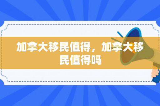 加拿大移民值得，加拿大移民值得吗