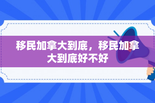 移民加拿大到底，移民加拿大到底好不好
