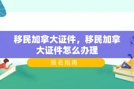 移民加拿大证件，移民加拿大证件怎么办理