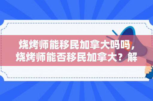 烧烤师能移民加拿大吗吗，烧烤师能否移民加拿大？解读移民政策与职业发展前景