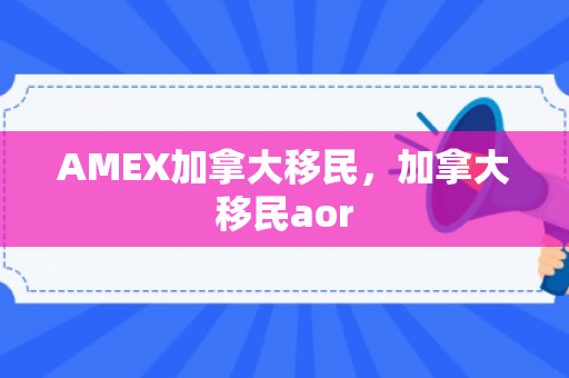 AMEX加拿大移民，加拿大移民aor