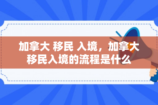 加拿大 移民 入境，加拿大移民入境的流程是什么