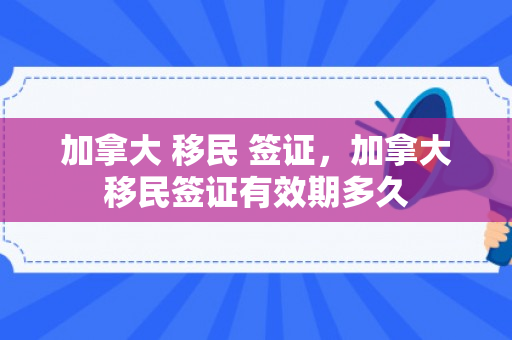 加拿大 移民 签证，加拿大移民签证有效期多久