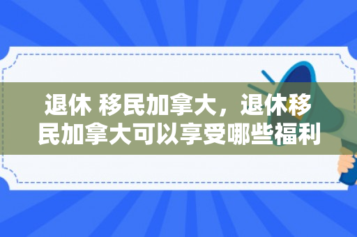 退休 移民加拿大，退休移民加拿大可以享受哪些福利