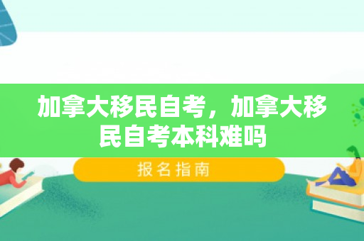 加拿大移民自考，加拿大移民自考本科难吗