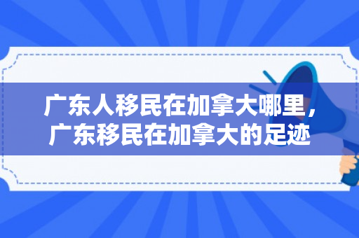 广东人移民在加拿大哪里，广东移民在加拿大的足迹