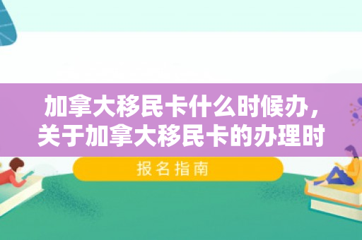 加拿大移民卡什么时候办，关于加拿大移民卡的办理时间，深度解析移民流程中的关键环节