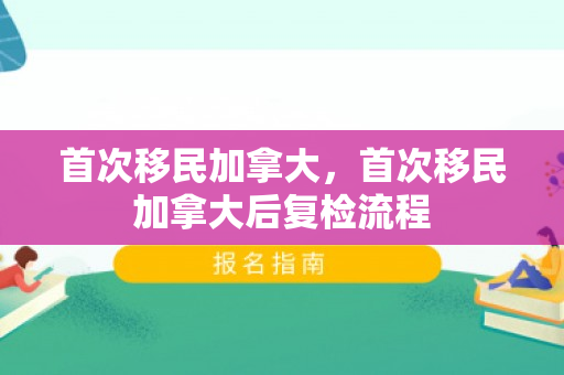 首次移民加拿大，首次移民加拿大后复检流程