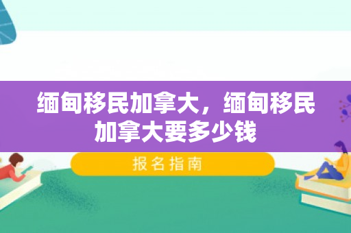 缅甸移民加拿大，缅甸移民加拿大要多少钱
