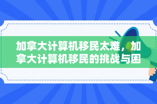 加拿大计算机移民太难，加拿大计算机移民的挑战与困境，难在哪里？
