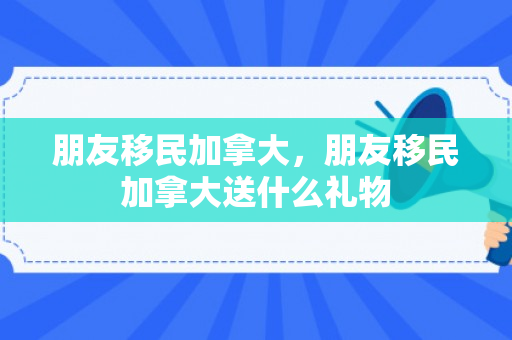 朋友移民加拿大，朋友移民加拿大送什么礼物