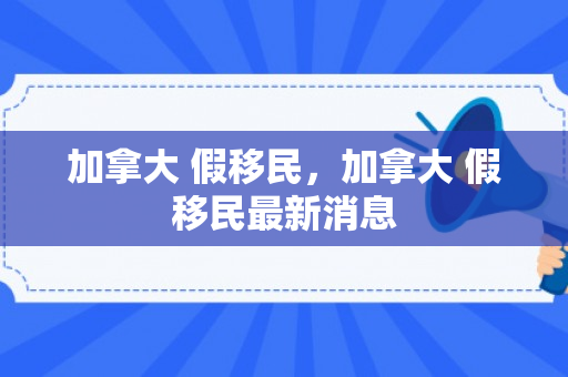 加拿大 假移民，加拿大 假移民最新消息
