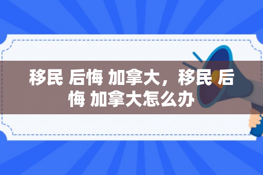 移民 后悔 加拿大，移民 后悔 加拿大怎么办