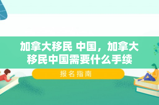 加拿大移民 中国，加拿大移民中国需要什么手续