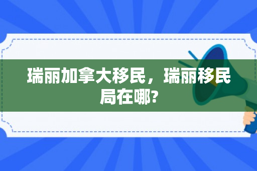 瑞丽加拿大移民，瑞丽移民局在哪?