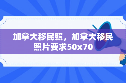 加拿大移民照，加拿大移民照片要求50x70