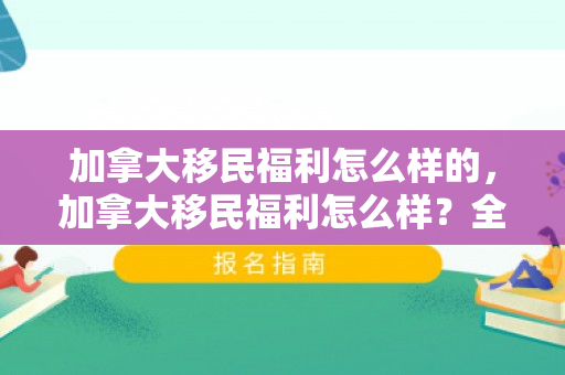 加拿大移民福利怎么样的，加拿大移民福利怎么样？全面解读加拿大移民的幸福生活
