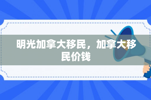 明光加拿大移民，加拿大移民价钱
