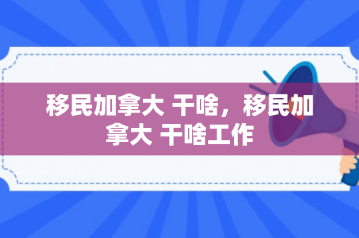 移民加拿大 干啥，移民加拿大 干啥工作