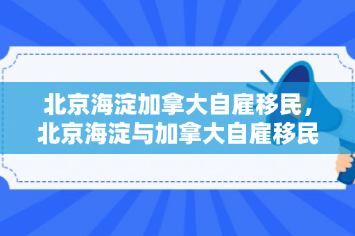 北京海淀加拿大自雇移民，北京海淀与加拿大自雇移民，探索与机遇