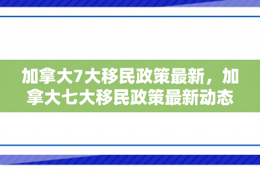 加拿大7大移民政策最新，加拿大七大移民政策最新动态