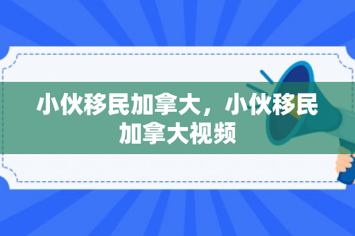 小伙移民加拿大，小伙移民加拿大视频
