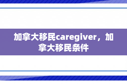 加拿大移民caregiver，加拿大移民条件