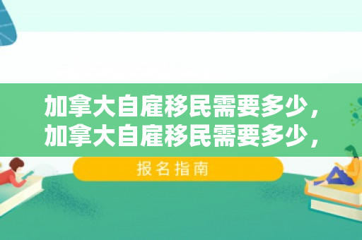 加拿大自雇移民需要多少，加拿大自雇移民需要多少，全面解读申请条件与费用
