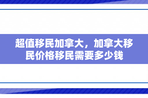 超值移民加拿大，加拿大移民价格移民需要多少钱