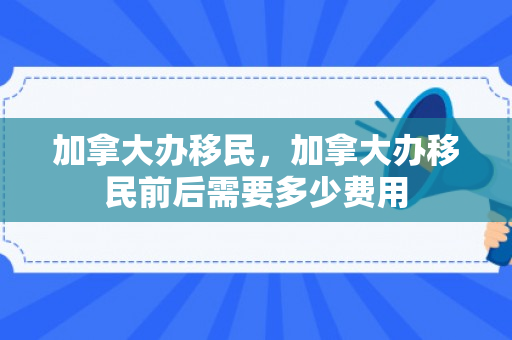 加拿大办移民，加拿大办移民前后需要多少费用