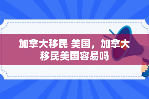 加拿大移民 美国，加拿大移民美国容易吗