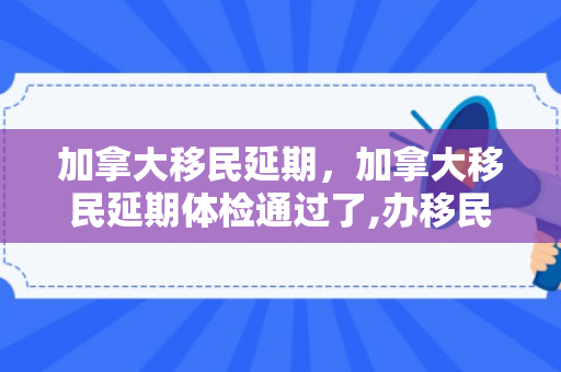 加拿大移民延期，加拿大移民延期体检通过了,办移民还用体检吗
