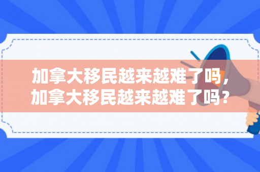 加拿大移民越来越难了吗，加拿大移民越来越难了吗？深度解析移民趋势与挑战