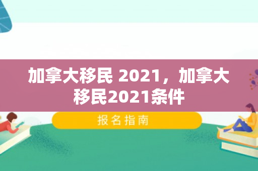 加拿大移民 2021，加拿大移民2021条件
