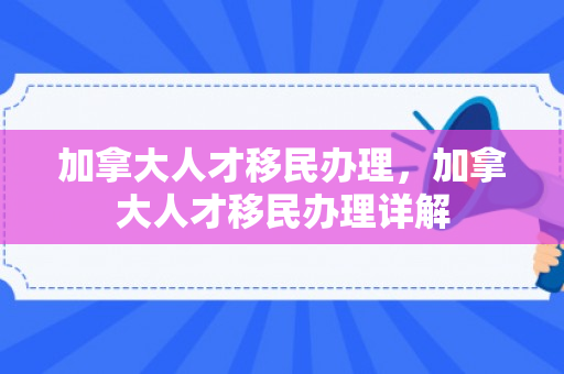 加拿大人才移民办理，加拿大人才移民办理详解