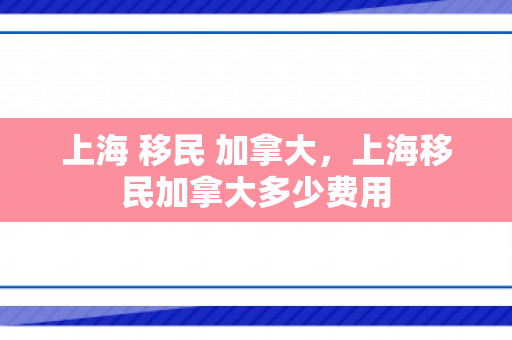 上海 移民 加拿大，上海移民加拿大多少费用